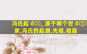 冯氏起 🕸 源于哪个世 🦈 家,冯氏的起源,先祖,祖籍